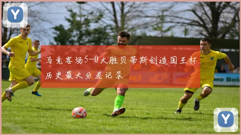 马竞客场5-0大胜贝蒂斯创造国王杯历史最大分差记录