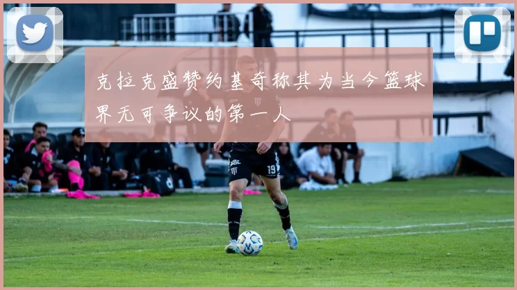 克拉克盛赞约基奇称其为当今篮球界无可争议的第一人