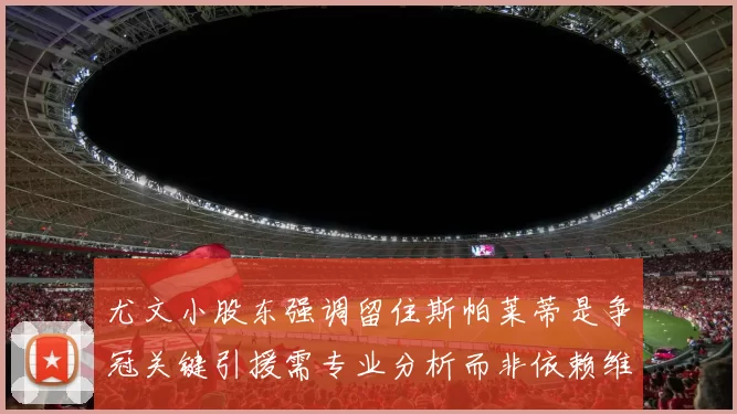 尤文小股东强调留住斯帕莱蒂是争冠关键引援需专业分析而非依赖维基百科