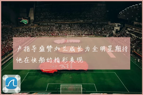 卢指导盛赞加兰成长为全明星期待他在快船的精彩表现