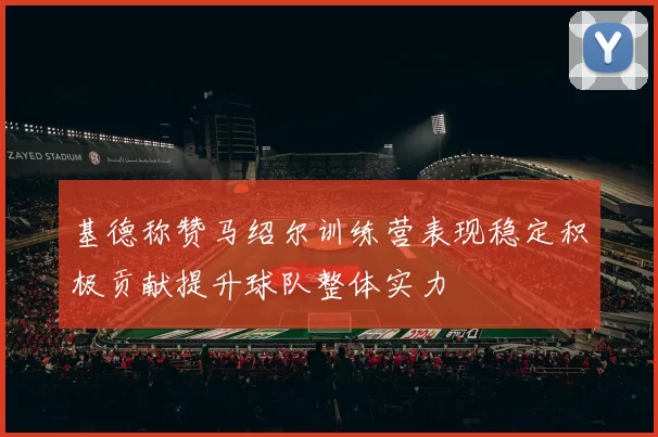基德称赞马绍尔训练营表现稳定积极贡献提升球队整体实力