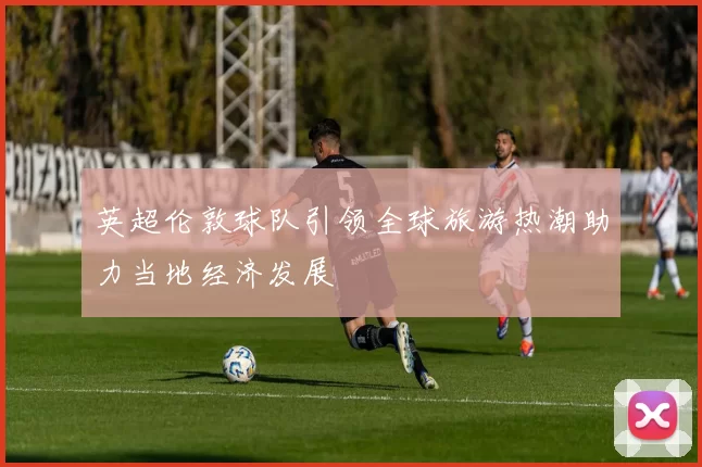英超伦敦球队引领全球旅游热潮助力当地经济发展