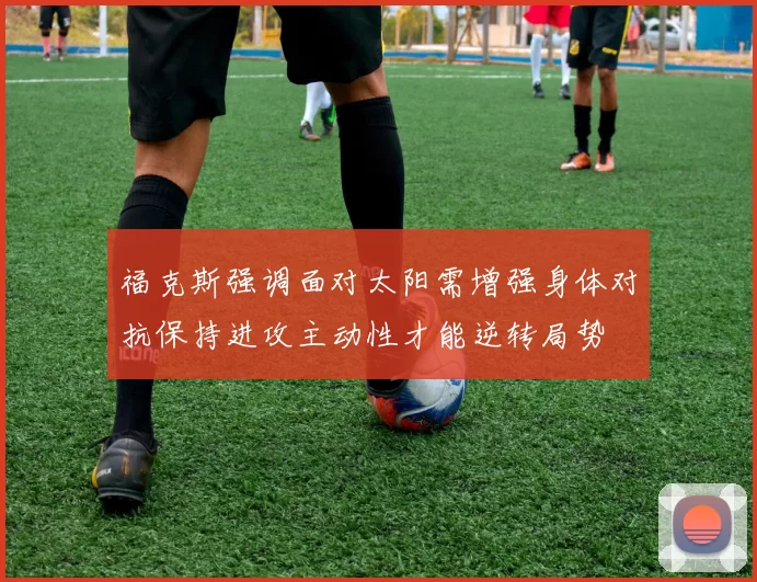 福克斯强调面对太阳需增强身体对抗保持进攻主动性才能逆转局势