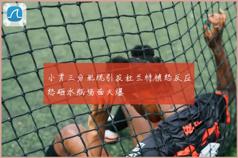 小贾三分犯规引发杜兰特愤怒反应怒砸水瓶场面火爆