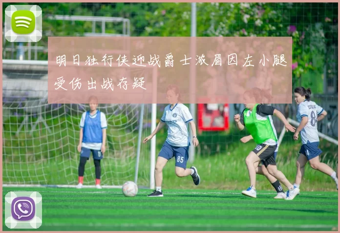 明日独行侠迎战爵士浓眉因左小腿受伤出战存疑