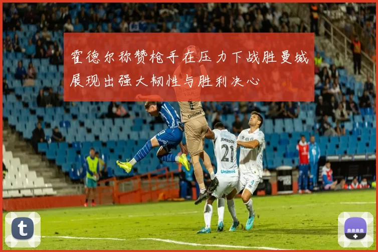 霍德尔称赞枪手在压力下战胜曼城展现出强大韧性与胜利决心