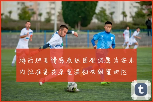 梅西坦言情感表达困难仍愿为安东内拉准备花朵重温初吻甜蜜回忆