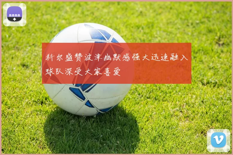 科尔盛赞波津幽默感强大迅速融入球队深受大家喜爱