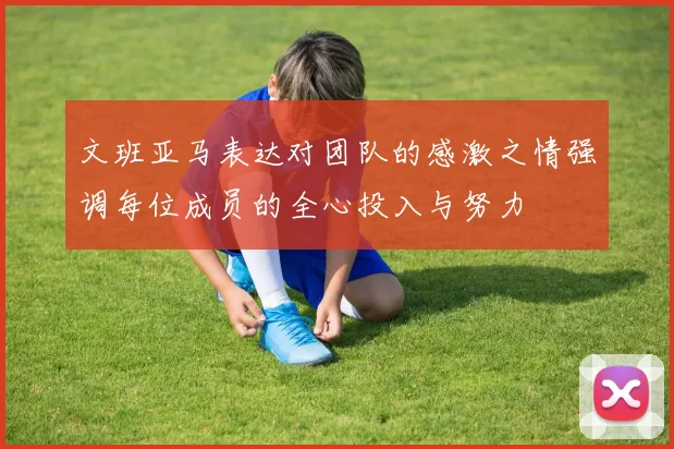 文班亚马表达对团队的感激之情强调每位成员的全心投入与努力