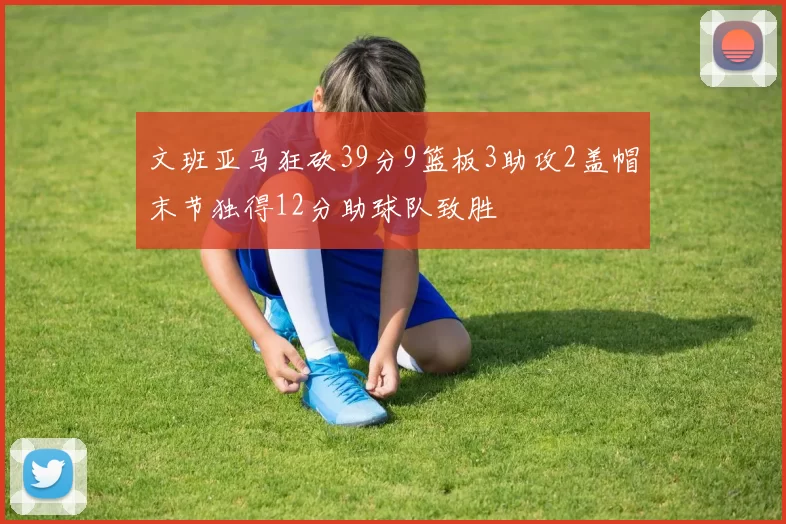 文班亚马狂砍39分9篮板3助攻2盖帽末节独得12分助球队致胜