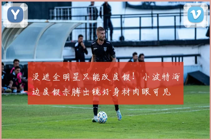 没进全明星只能改度假！小波特海边度假赤膊出镜好身材肉眼可见