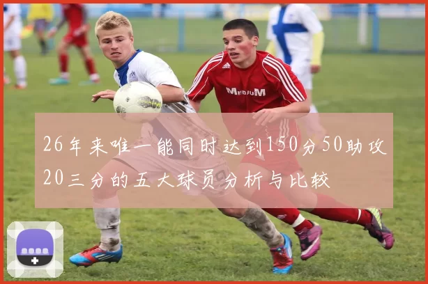 26年来唯一能同时达到150分50助攻20三分的五大球员分析与比较